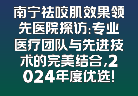 南宁祛咬肌效果领先医院探访：专业医疗团队与先进技术的完美结合，2024年度优选！