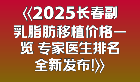 《2025长春副乳脂肪移植价格一览 专家医生排名全新发布！》