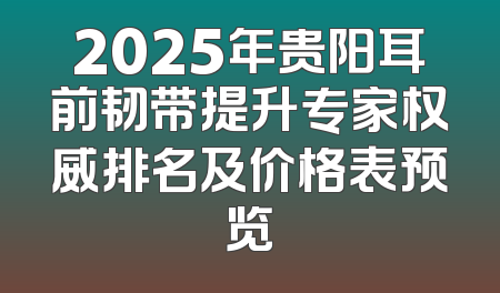 2025年贵阳耳前韧带提升专家权威排名及价格表预览