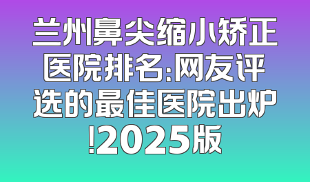 兰州鼻尖缩小矫正医院排名：网友评选的最佳医院出炉！2025版