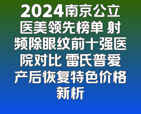 2024南京公立医美领先榜单 射频除眼纹前十强医院对比 雷氏普爱产后恢复特色价格新析