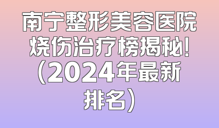 南宁整形美容医院烧伤治疗榜揭秘！(2024年最新排名)