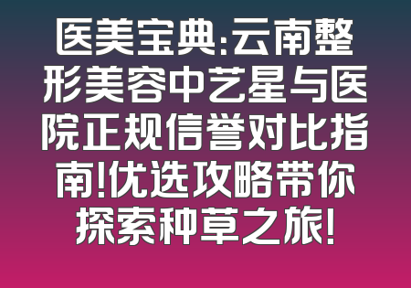 医美宝典：云南整形美容中艺星与医院正规信誉对比指南！优选攻略带你探索种草之旅！