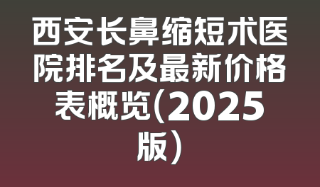 西安长鼻缩短术医院排名及最新价格表概览（2025版）