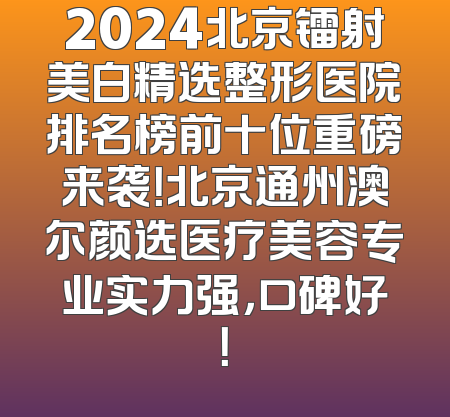 2024北京镭射美白精选整形医院排名榜前十位重磅来袭！北京通州澳尔颜选医疗美容专业实力强，口碑好！