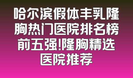 哈尔滨假体丰乳隆胸热门医院排名榜前五强！隆胸精选医院推荐