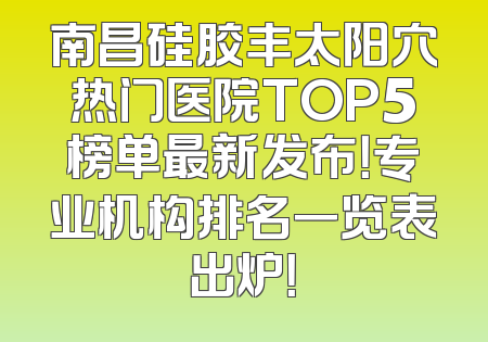 南昌硅胶丰太阳穴热门医院TOP5榜单最新发布！专业机构排名一览表出炉！