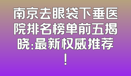南京去眼袋下垂医院排名榜单前五揭晓：最新权威推荐！