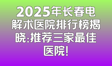 2025年长春电解术医院排行榜揭晓：推荐三家最佳医院！