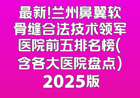 最新！兰州鼻翼软骨缝合法技术领军医院前五排名榜（含各大医院盘点） 2025版