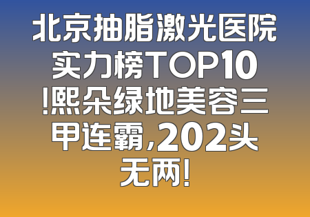 北京抽脂激光医院实力榜TOP10！熙朵绿地美容三甲连霸，202头无两！