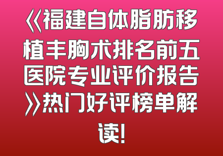 《福建自体脂肪移植丰胸术排名前五医院专业评价报告》热门好评榜单解读！