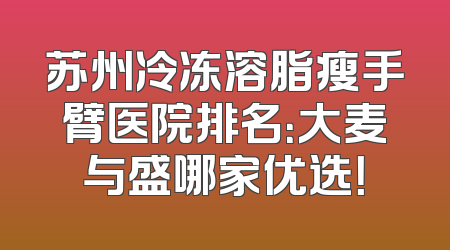 苏州冷冻溶脂瘦手臂医院排名：大麦与盛哪家优选！