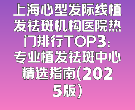 上海心型发际线植发祛斑机构医院热门排行TOP3：专业植发祛斑中心精选指南（2025版）