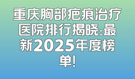 重庆胸部疤痕治疗医院排行揭晓：最新2025年度榜单！