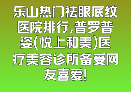 乐山热门祛眼底纹医院排行，普罗普姿（悦上和美）医疗美容诊所备受网友喜爱！