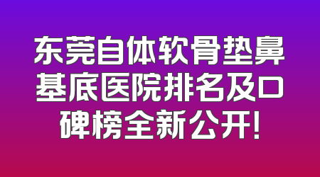 东莞自体软骨垫鼻基底医院排名及口碑榜全新公开！