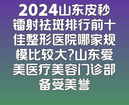 2024山东皮秒镭射祛斑排行前十佳整形医院哪家规模比较大？山东爱美医疗美容门诊部备受美誉