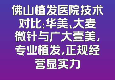 佛山植发医院技术对比：华美、大麦微针与广大壹美，专业植发，正规经营显实力