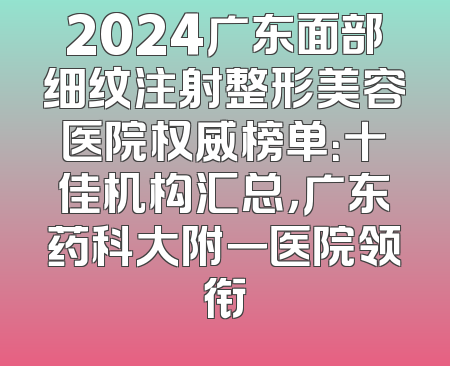 2024广东面部细纹注射整形美容医院权威榜单：十佳机构汇总，广东药科大附一医院领衔