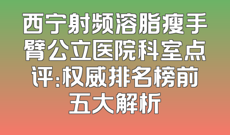 西宁射频溶脂瘦手臂公立医院科室点评：权威排名榜前五大解析