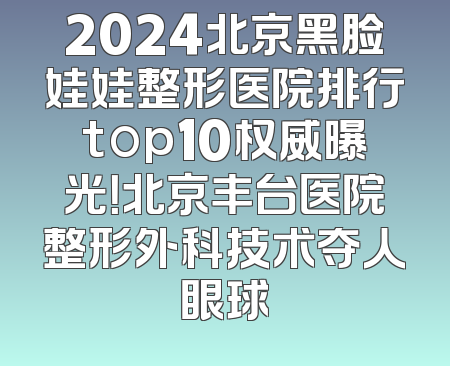 2024北京黑脸娃娃整形医院排行top10权威曝光！北京丰台医院整形外科技术夺人眼球