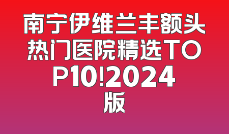 南宁伊维兰丰额头热门医院精选TOP10！2024版
