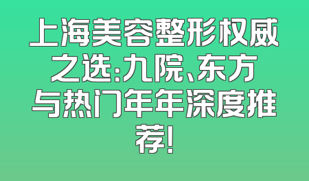 上海美容整形权威之选：九院、东方与热门年年深度推荐！