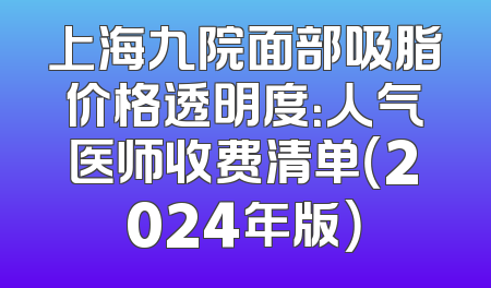 上海九院面部吸脂价格透明度：人气医师收费清单（2024年版）