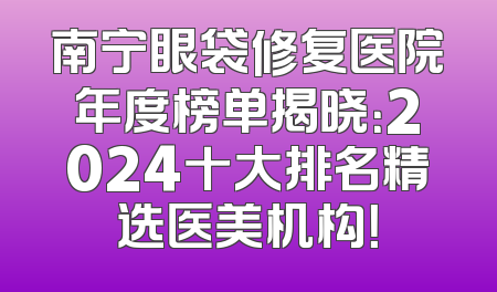 南宁眼袋修复医院年度榜单揭晓：2024十大排名精选医美机构！