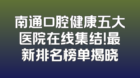 南通口腔健康五大医院在线集结！最新排名榜单揭晓