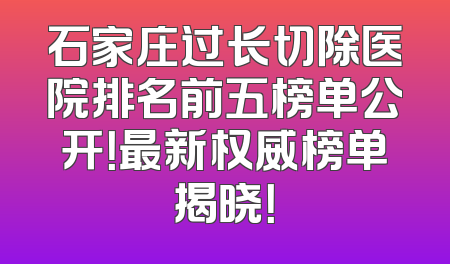 石家庄过长切除医院排名前五榜单公开！最新权威榜单揭晓！