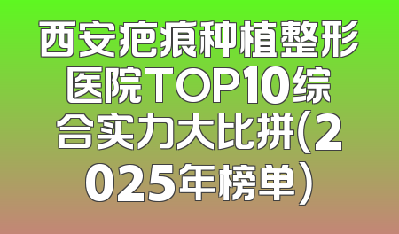 西安疤痕种植整形医院TOP10综合实力大比拼（2025年榜单）