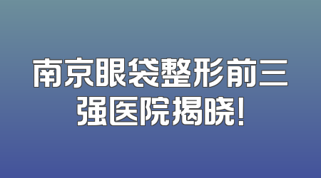 南京眼袋整形前三强医院揭晓！