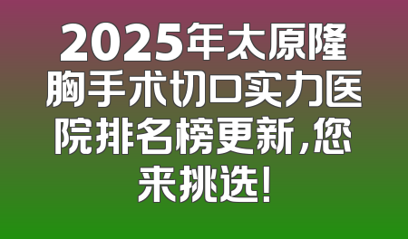 2025年太原隆胸手术切口实力医院排名榜更新，您来挑选！