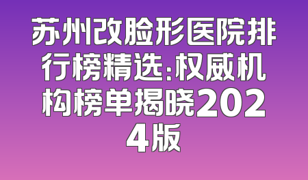 苏州改脸形医院排行榜精选：权威机构榜单揭晓2024版