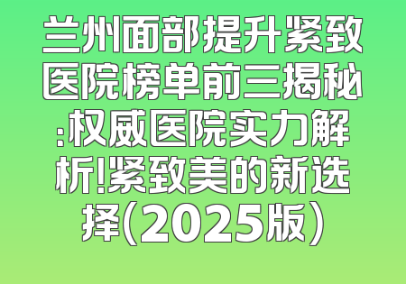 兰州面部提升紧致医院榜单前三揭秘：权威医院实力解析！紧致美的新选择（2025版）
