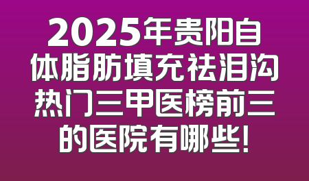 2025年贵阳自体脂肪填充祛泪沟热门三甲医榜前三的医院有哪些！