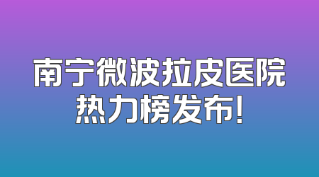 南宁微波拉皮医院热力榜发布！