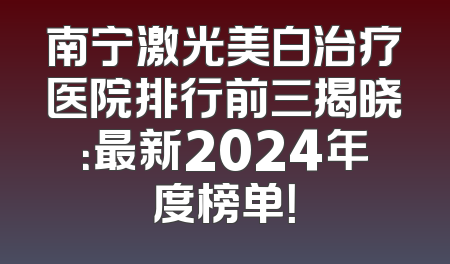 南宁激光美白治疗医院排行前三揭晓：最新2024年度榜单！