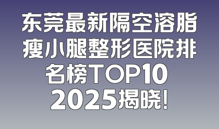 东莞最新隔空溶脂瘦小腿整形医院排名榜TOP10 2025揭晓！