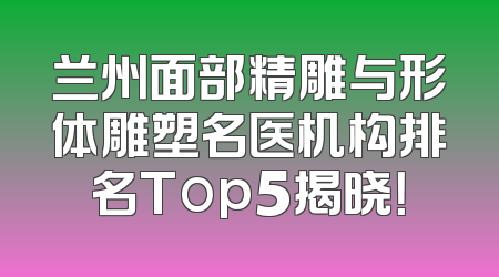 兰州面部精雕与形体雕塑名医机构排名Top5揭晓！
