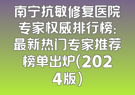 南宁抗敏修复医院专家权威排行榜：最新热门专家推荐榜单出炉（2024版）