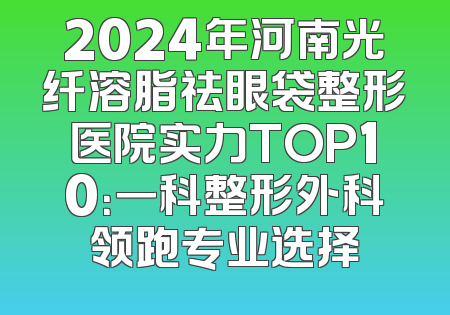 2024年河南光纤溶脂祛眼袋整形医院实力TOP10：一科整形外科领跑专业选择
