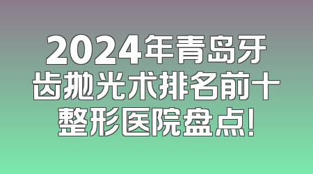 2024年青岛牙齿抛光术排名前十整形医院盘点！