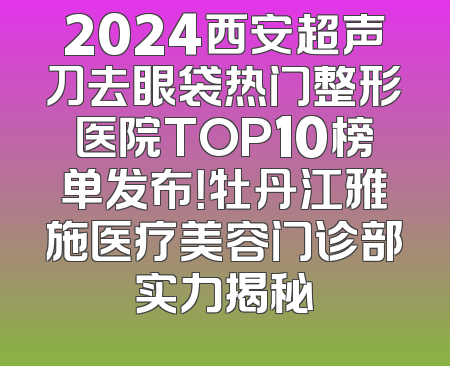 2024西安超声刀去眼袋热门整形医院TOP10榜单发布！牡丹江雅施医疗美容门诊部实力揭秘