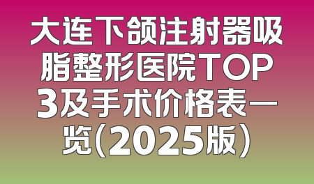 大连下颌注射器吸脂整形医院TOP3及手术价格表一览（2025版）