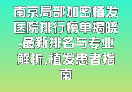 南京局部加密植发医院排行榜单揭晓：最新排名与专业解析，植发患者指南