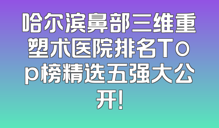 哈尔滨鼻部三维重塑术医院排名Top榜精选五强大公开！