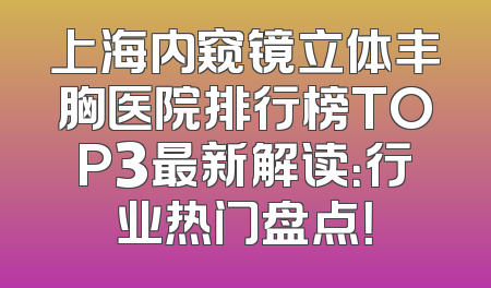 上海内窥镜立体丰胸医院排行榜TOP3最新解读：行业热门盘点！